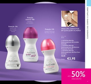 Refresca sem
deixar marcas
brancas
ROLL-ON
50 ml.
 23725 Deo Roll-On
Antitranspirante 24h Invisible
Activelle
 31270 Deo Roll-On
Antitranspirante 48h Extreme
Protection Activelle
 23718 Deo Roll-On
Antitranspirante 24h Pure Care
Activelle
€6,00
Cada: €2,95
CUIDADOSDOCORPOECAPILARES
Controla o
suor excessivo
ATÉ 50%DESCONTO
Proteção 24h
Proteção 24h
Proteção
extrema 48h
FRESCURA GARANTIDA
EM QUALQUER OCASIÃOProteção Eicaz Que
Não Seca a Sua Pele



43
 