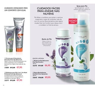 44
CUIDADOS AVANÇADOS PARA
UM CONFORTO SEM IGUAL
 Creme para Calcanhares
Gretados Feet Up Advanced
Repara e alivia os calcanhares gretados com
ativos suavizantes e com o Complexo
Intensive Care. Aplicar duas vezes por dia.
75 ml.
21889 €12,00 €7,95
 Esfoliante para Pés 2 em 1 de Ação
Profunda Feet Up Advanced
O antibacteriano Mirto de Limão e o
Complexo Intensive Care puriicam e
revitalizam os seus pés. 100 ml.
23277 €12,00 €7,95
Relaxa e limpa os
pés cansados, com
óleos de Lavanda
e Rosmaninho
Banho de Pés
 Spray Revitalizante
Comfort Feet Up Jumbo
250 ml.
32643 €16,00 €9,95
 Banho de Pés Relaxante
Feet Up Comfort
150 ml.
32375 €11,00 €6,95
EDIÇÃO LIMITADA
Pés felizes e saudáveis, que ajudam a sentir-se
revigorado e capaz de conquistar cada dia
com um sorriso. Recomendamos este regime
simples Feet Up Comfort para relaxar, nutrir
e revitalizar no inal da semana.
Spray Revigorante – use em
qualquer altura para refrescar os
pés ou sapatos.
Spray para Pés




NOVO
JUMBO
CUIDADOS FÁCEIS
PARA ANDAR NAS
NUVENS
 