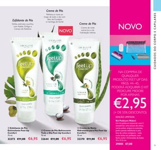 45
CUIDADOSDOCORPOECAPILARES
NOVO
NA COMPRA DE
QUALQUER
PRODUTO FEET UP DAS
PÁGS. 44–45,
PODERÁ ADQUIRIR O KIT
PEDICURE MIDORI
POR APENAS
€2,95(+ DE 55% DESCONTO)
EDIÇÃO LIMITADA
Kit Pedicure Midori
Um kit pedicure essencial, com 5
acessórios: uma escova de unhas,
corta-unhas, empurra-cutículas,
pedra pomes esfoliante e uma
lima de unhas compacta – tudo
numa bolsa em poliéster, com
fecho-éclair. Dimensões da bolsa:
15 x 11,5 cm.
29005 €7,00
Esfolia, estimula e puriica
com Azeite, Ginkgo e
Caroço de Azeitona
Creme de noite
extrarrico e de
hidratação intensa
Creme de Pés
Esfoliante de Pés
Creme de Pés
 Creme de Pés Refrescante
Todo o Dia Feet Up Comfort
75 ml.
32644 €11,00 €6,95
 Creme de Noite
Hidratante para Pés Feet Up
Comfort
75 ml.
32370 €11,00 €6,95
 Esfoliante de Pés
Estimulante Feet Up
Comfort
75 ml.
32373 €11,00 €6,95
NOVO
Refresca e nutre ao
longo de todo o dia com
óleo de Eucalipto
e manteiga de Karité



 
