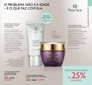  Creme de Noite Lifting &
Contouring Ultimate Lift NovAge
50 ml.
31541 €42,00 €29,95
CUIDADOSDOROSTO
 Creme Protetor de Dia
com SPF 30 NovAge -
Proteção Avançada
30 ml.
32214 €31,00
€22,95
Creme Protetor de Dia com
SPF 30 NovAge – Protetor
de Pele Avançado
Creme de Noite Lifting &
Contouring Ultimate Lift NovAge
NOITE
DIA
Aplique de manhã, depois da
sua rotina de cuidados do rosto.
Reaplique ao longo do dia,
sempre que necessário. Evite o
contacto com os olhos.
O PROBLEMA NÃO É A IDADE
– É O QUE FAZ COM ELA.
DESCONTO EXCLUSIVO
+ DE 25%DESCONTO
Essencial
para o verão:
proteção UV e
cuidado antirrugas
tudo em 1!
Os iltros UV SPF 30 agem
como escudo, desviando os raios
que provocam queimaduras e
envelhecimento da pele, enquanto
ajudam a minimizar o impacto dos
poluentes ambientais.As moléculas
de ácido hialurónico atuam
como esponja, ajudando a reter
um elevado nível de hidratação
na epiderme. Os Potenciadores
doTom de Pele, à base de
plantas, combatem as células
melanócitas para ajudar a inibir as
melanogénese.


47
Recupera a
hidratação, irmeza
e elasticidade
A tecnologia patenteada
AspartoLift recupera a lexibilidade
dos ibroblastos, enquanto o
extrato de células estaminais
vegetais ajuda a prevenir a
deterioração natural do colagénio.
Uma combinação rica de
ingredientes hidratantes para
proporcionar às células cutâneas
uma nutrição extra.
Patente Nº: EP11797020
 