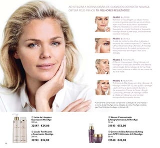 48
 Leite de Limpeza
Suavizante NovAge
200 ml.
32597 €24,00
 Sérum Concentrado
Lifting Ultimate Lift NovAge
30 ml.
31543 €53,00
 Creme de Dia Advanced Lifting
com SPF15 Ultimate Lift NovAge
50 ml.
31540 €42,00
 Loção Toniicante
e Suavizante NovAge
200 ml.
32742 €24,00
PASSO 1:LIMPAR
Remover a maquilhagem, as células mortas
e outras impurezas permite que os produtos
sejam mais bem absorvidos e apresentem
melhores resultados. O Leite de Limpeza
Suavizante e a LoçãoToniicante e Suavizante
NovAge deixam a pele limpa, profundamente
nutrida e hidratada.
PASSO 2: OLHOS
A pele do contorno dos olhos é delicada e
necessita de cuidados especiais. O Creme de
Olhos Advanced Lifting Ultimate Lift NovAge
foi especialmente formulado para potenciar
estas poderosas tecnologias a esta zona
delicada.
PASSO 3: POTENCIAR
O Sérum Concentrado Lifting Ultimate Lift
NovAge foi criado para fornecer uma elevada
concentração de tecnologias de forma eicaz,
bem como potenciar o efeito do seu creme de
dia e de noite.
PASSO 4:HIDRATAR
O Creme de Dia Advanced Lifting Ultimate Lift
NovAge contém SPF 15 para ajudar a proteger
a pele contra os danos solares durante o
dia, enquanto o Creme de Noite Lifting &
Contouring Ultimate Lift NovAge confere
às células em descanso uma nutrição
extraprofunda enquanto dorme.
AO UTILIZAR A ROTINA DIÁRIA DE CUIDADOS DO ROSTO NOVAGE,
OBTERÁ PELO MENOS 7X MELHORES RESULTADOS*
*Clinicamente comprovado comparando a utilização de uma limpeza e
o creme de dia NovAge com a utilização da rotina NovAge completa
paraTrue Perfection, Ecollagen e Ultimate Lift
 


 