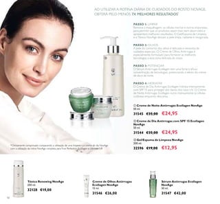 50
Sérum Antirrugas Ecollagen
NovAge
30 ml.
31547 €42,00
Creme de Olhos Antirrugas
Ecollagen NovAge
15 ml.
31546 €26,00
Tónico Renewing NovAge
200 ml.
32128 €19,00
*Clinicamente comprovado comparando a utilização de uma limpeza e o creme de dia NovAge
com a utilização da rotina NovAge completa paraTrue Perfection, Ecollagen e Ultimate Lift
AO UTILIZAR A ROTINA DIÁRIA DE CUIDADOS DO ROSTO NOVAGE,
OBTERÁ PELO MENOS 7X MELHORES RESULTADOS*



 Creme de Noite Antirrugas Ecollagen NovAge
50 ml.
31545 €35,00 €24,95
 Creme de Dia Antirrugas com SPF 15 Ecollagen
NovAge
50 ml.
31544 €35,00 €24,95
 Gel/Espuma de Limpeza NovAge
200 ml.
32596 €19,00 €12,95
PASSO 1: LIMPAR
Remova a maquilhagem, as células mortas e outras impurezas,
para permitir que os produtos sejam mais bem absorvidos e
apresentem melhores resultados. O Gel/Espuma de Limpeza
e o Tónico NovAge deixam a pele limpa, radiante e revigorada.
PASSO 2: OLHOS
A pele do contorno dos olhos é delicada e necessita de
cuidados especiais. O Creme de Olhos Antirrugas é
especialmente formulado para fornecer as melhores
tecnologias a esta zona delicada do rosto.
PASSO 3: POTENCIAR
O Sérum Antirrugas Ecollagen tem uma forte e eicaz
concentração de tecnologias, potenciando o efeito do creme
de dia e de noite.
PASSO 4: HIDRATAR
O Creme de Dia Antirrugas Ecollagen hidrata intensamente,
com SPF 15 para proteger dos danos dos raios UV. O Creme
de Noite Antirrugas Ecollagen nutre intensamente as células
cutâneas enquanto descansa.
 