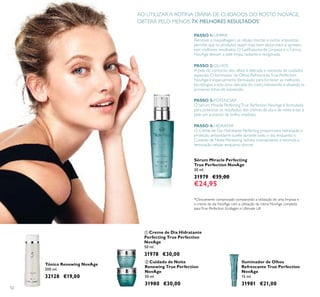 52
Tónico Renewing NovAge
200 ml.
32128 €19,00
 Creme de Dia Hidratante
Perfecting True Perfection
NovAge
50 ml.
31978 €30,00
 Cuidado de Noite
Renewing True Perfection
NovAge
50 ml.
31980 €30,00
PASSO 1:LIMPAR
Remover a maquilhagem, as células mortas e outras impurezas
permite que os produtos sejam mais bem absorvidos e apresen-
tem melhores resultados. O Gel/Espuma de Limpeza e oTónico
NovAge deixam a pele limpa, radiante e revigorada.
PASSO 2:OLHOS
A pele do contorno dos olhos é delicada e necessita de cuidados
especiais. O Iluminador de Olhos RefrescanteTrue Perfection
NovAge é especialmente formulado para fornecer as melhores
tecnologias a esta zona delicada do rosto, hidratando e alisando as
primeiras linhas de expressão.
PASSO 3:POTENCIAR
O Sérum Miracle PerfectingTrue Perfection NovAge é formulado
para potenciar os resultados dos cremes de dia e de noite e dar à
pele um aumento de brilho imediato.
PASSO 4:HIDRATAR
O Creme de Dia Hidratante Perfecting proporciona hidratação e
proteção antioxidante à pele durante todo o dia, enquanto o
Cuidado de Noite Renewing hidrata intensamente e estimula a
renovação celular enquanto dorme.
Sérum Miracle Perfecting
True Perfection NovAge
30 ml.
31979 €35,00
€24,95
AO UTILIZAR A ROTINA DIÁRIA DE CUIDADOS DO ROSTO NOVAGE,
OBTERÁ PELO MENOS 7X MELHORES RESULTADOS*
Iluminador de Olhos
Refrescante True Perfection
NovAge
15 ml.
31981 €21,00
*Clinicamente comprovado comparando a utilização de uma limpeza e
o creme de dia NovAge com a utilização da rotina NovAge completa
paraTrue Perfection, Ecollagen e Ultimate Lift


 