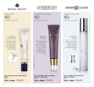 54
Creme Reirmante para Olhos Royal
Velvet
15 ml.
22815 €24,00 €14,95
Creme de Olhos Advanced Lifting
Ultimate Lift NovAge
15 ml.
31542 €30,00 €19,95
– Fórmula avançada
com AspartoLift
que atua para uma
pele mais irme e
suave – Reirma
a pele para um
contorno de olhos
mais toniicado e
jovem
Creme de Olhos Multi-Perfection
Diamond Cellular
15 ml.
22419 €28,00 €16,95
–Textura sedosa que
hidrata intensamente
– Reduz os papos
– Reduz as olheiras
e corrige visivelmente
as rugas
40+
ROYALVELVET
Para todos os tipos de pele
DIAMOND CELLULAR
40+40+
Para todos os tipos de pelePara todos os tipos de pele
ULTIMATE LIFT NOVAGE
PERDA DE
ELASTICIDADE?
PERDA DE
FIRMEZA?
OLHEIRAS E
RUGAS?
PatenteNº:EP11797020
– Fórmula rica que
reirma e toniica
– O luxuoso elixir
de íris negra deine
os contornos da
zona dos olhos
 