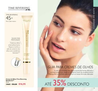 55
Creme de Olhos Time Reversing
SkinGenist™
15 ml.
24665 €26,00 €16,95
– Poderoso efeito
antienvelhecimento
– Repara e toniica a
pele do contorno dos
olhos com o poderoso
GenisteinSOY
A pele do contorno dos olhos é particularmente delicada e
normalmente a que revela os primeiros sinais de envelhecimento.
Ofereça-lhe um cuidado adicional com as nossas fórmulas delicadas.
45+
TIME REVERSING
Para a pele madura
RUGAS MAIS
PROFUNDAS?
CUIDADOSDOROSTO
ATÉ 35%DESCONTO
GUIA PARA CREMES DE OLHOS
 