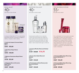 56
40+
ROYALVELVET
Para todos os tipos de pele
DIAMOND CELLULAR
40+
Para todos os tipos de pele
 Bálsamo Suavizante Royal Velvet
30 ml.
31318 €25,00
 Limpeza Micellar Diamond Cellular
200 ml.
21339 €24,00 €16,95
 Tratamento de Noite Restaurador
Diamond Cellular
30 ml.
18437 €42,00
 Creme Anti-Idade Diamond
Cellular
50 ml.
13659 €42,00
 Leite de Limpeza Cremoso Royal
Velvet
200 ml.
22421 €20,00
 Creme de Noite Time Reversing
Intense SkinGenistII
™
50 ml.
24188 €39,00
 Cápsulas Ultrarreirmantes
Royal Velvet
28 unidades
24547 €34,00
 Creme de Olhos Time Reversing
Intense SkinGenistII
™
15 ml.
24667 €26,00
55+
TIME REVERSING INTENSE
Inspirada pela excelência de um diamante,
a nossa mais exclusiva gama de cuidados do
rosto contém extrato natural de trufa branca,
conhecida pelas suas propriedades antirrugas
e genuino pó de diamante que ilumina a pele
desde o interior. Experimente agora e renda-se!
A exclusiva Infusão Black Iris™ em cada produto
RoyalVelvet estimula a produção de colagénio e
elastina, e recupera a matriz cutânea.
 Gel Tónico Royal Velvet
200 ml.
22423 €20,00
Com as alterações hormonais próprias da idade,
a pele frágil do contorno dos olhos perde o
seu preenchimento e densidade, resultando no
aparecimento de rugas profundas e lacidez.
O NOVO Creme de OlhosTime Reversing
Intense SkinGenistII
™ estimula os seus Genes
de Beleza™ e ibroblastos para redensiicar,
recuperar e preencher a pele delicada durante
e após a menopausa.
*apenas para
uso externo


 





Para pele muito madura
 