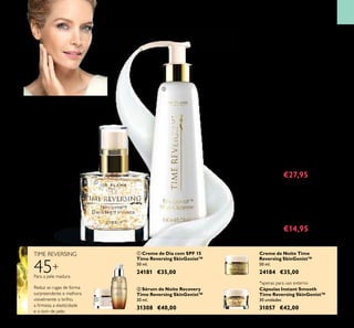 57
TIME REVERSING
Cápsulas Instant Smooth
Time Reversing SkinGenist™
30 unidades
31057 €42,00
 Sérum de Noite Recovery
Time Reversing SkinGenist™
30 ml.
31308 €40,00
 Creme de Dia com SPF 15
Time Reversing SkinGenist™
50 ml.
24181 €35,00
Creme de Noite Time
Reversing SkinGenist™
50 ml.
24184 €35,00
Limpeza Nutritiva
para Uma Pele
Magniicamente Jovem
45+
Para a pele madura
Reduz
visivelmente as
rugas e as linhas
em apenas
2 semanas!*
MAIS FIRME E PREENCHIDA…
PAREÇA 8 ANOS MAIS NOVA*
!
 Essência de Dia e de Noite Time
Reversing SkinGenist™
Um produto exclusivo com genisteinSOY
(genisteína
de SOJA). Estimula os Beauty Genes™ (Genes de
Beleza) para promover a regeneração da pele, o
que resulta numa tez revitalizada, redução das
linhas inas e rugas, e numa pele mais jovem, suave
e irme. 30 ml.
24217 €40,00 €27,95
 Leite de Limpeza Multiações Time
Reversing SkinGenist™
Leite de limpeza rejuvenescedor e
maravilhosamente refrescante, com genisteína de
SOJA e agentes nutritivos. Deixa a pele
perfeitamente suave e radiante. 150 ml.
25261 €20,00 €14,95
*Testadoem103mulherescommaisde45anos.
CUIDADOSDOROSTO
LIMPEZA MULTIAÇÕES
Reduz as rugas de forma
surpreendente e melhora
visivelmente o brilho,
a irmeza, a elasticidade
e o tom de pele.
ELIXIR ANTIEN-
VELHECIMENTO




*apenas para uso externo
Com as alterações hormonais que vêm com
a idade, a sua pele ica mais ina e frágil, icando
com mais rugas proeminentes. Time Reversing
SkinGenist™ ajuda a recuperar o brilho, irmeza,
elasticidade e tez uniforme.
 