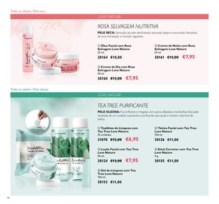 58
 Toalhitas de Limpeza com
Tea Tree Love Nature
25 unidades
31078 €12,00 €6,95
 Loção Facial com Tea Tree
Love Nature
50 ml.
30124 €13,00 €7,95
 Stick Corretor com Tea Tree
Love Nature
4 g.
30155 €11,00
 Óleo Facial com Rosa
Selvagem Love Nature
25 ml.
30164 €10,00
 Creme de Noite com Rosa
Selvagem Love Nature
50 ml.
30161 €13,00 €7,95
 Creme de Dia com Rosa
Selvagem Love Nature
50 ml.
30160 €13,00 €7,95
LOVE NATURE
TEATREE PURIFICANTE
PELE OLEOSA:Fica brilhante e irregular, com poros dilatados e borbulhas. Esta pele
necessita de um cuidado suavizante e puriicante, que ajude a manter a tez livre de
brilho.
ROSA SELVAGEM NUTRITIVA
PELE SECA: Sensação de pele desidratada, repuxada, áspera e escamada. Necessita
de uma hidratação e nutrição regulares.
 Tónico Facial com Tea Tree
Love Nature
150 ml.
30126 €11,00
 Gel de Limpeza com Tea
Tree Love Nature
150 ml.
30153 €11,00
LOVE NATURE





 

Todas as idades | Pele seca
Todas as idades | Pele oleosa
 