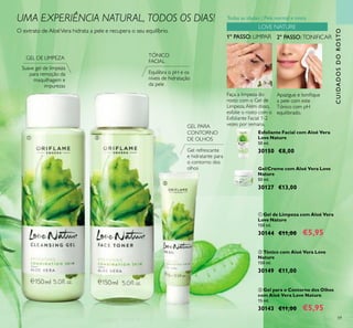 59
CUIDADOSDOROSTO
 Gel para o Contorno dos Olhos
com Aloé Vera Love Nature
15 ml.
30143 €11,00 €5,95
 Gel de Limpeza com Aloé Vera
Love Nature
150 ml.
30144 €11,00 €5,95
 Tónico com Aloé Vera Love
Nature
150 ml.
30149 €11,00
Faça a limpeza do
rosto com o Gel de
Limpeza.Além disso,
esfolie o rosto com o
Esfoliante Facial 1-2
vezes por semana.
2º PASSO:TONIFICAR1º PASSO: LIMPAR
Apazigue e toniique
a pele com este
Tónico com pH
equilibrado.
O extrato de AloéVera hidrata a pele e recupera o seu equilíbrio.
Suave gel de limpeza
para remoção da
maquilhagem e
impurezas
Equilibra o pH e os
níveis de hidratação
da pele
Esfoliante Facial com Aloé Vera
Love Nature
50 ml.
30150 €8,00
Gel/Creme com Aloé Vera Love
Nature
50 ml.
30127 €13,00
Gel refrescante
e hidratante para
o contorno dos
olhos
GEL DE LIMPEZA TÓNICO
FACIAL
GEL PARA
CONTORNO
DE OLHOS
LOVE NATURE
 

UMA EXPERIÊNCIA NATURAL, TODOS OS DIAS! Todas as idades | Pele normal e mista
 