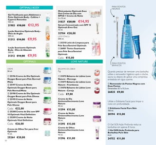 60
 Removedor de Pontos Negros com
Duas Pontas
Dimensões: 0,7 x 11,5 cm.
26825 €9,00
Quando precisar de remover uma borbulha:
utilize o removedor higiénico após o duche,
sauna ou depois de aplicar uma compressa
embebida em água quente.
PARA PONTOS
NEGROS
PARA PONTOS
BRANCOS
 Gel SOS Ação Profunda para
Borbulhas Pure Skin
6 ml.
24752 €11,00
O Gel SOS Ação Profunda reduz as
borbulhas em apenas 8 horas
OPTIMALS LOVE NATURE
Gel Toniicante para Abdómen e
Peito Optimals Body - Caféina +
Cyperus Rotundus
125 ml.
31983 €18,00 €12,95
OPTIMALS BODY
BÁLSAMO DE LÁBIOS
7 g.
 31075 Bálsamo de Lábios Love
Nature - Morango
 31077 Bálsamo de Lábios Love
Nature - Framboesa
 31076 Bálsamo de Lábios Love
Nature - Cereja
Cada: €7,00
Creme de Olhos Ver para Crer
Optimals
15 ml.
25264 €20,00
Loção Suavizante Optimals
Body - Óleo de Abacate
250 ml.
31312 €14,00 €9,95
Loção Nutritiva Optimals Body -
Óleo de Argão
250 ml.
31313 €14,00 €9,95
LEITE/TÓNICO
200 ml.
 25210 Leite de Limpeza para
Pele Seca/Sensível Optimals
 26001 Tónico Suavizante
para Pele Seca/Sensível
Optimals
Cada: €15,00
CREME
50 ml.
 25196 Creme de Dia Optimals
Oxygen Boost para Pele Normal/
Mista
 25197 Creme de Noite
Optimals Oxygen Boost para
Pele Normal/Mista
 25198 Creme de Dia Optimals
Oxygen Boost para Pele Oleosa
 25199 Creme de Noite
Optimals Oxygen Boost para
Pele Oleosa
Cada: €22,00
 25208 Creme de Dia com SPF
10 Optimals Vital Deinition
 25209 Creme de Noite
Optimals Vital Deinition
Cada: €26,00






 






Creme de Dia
Antienvelhecimento Love
Nature
50 ml.
31394 €13,00
Creme de Noite
Antienvelhecimento Love
Nature
50 ml.
31395 €13,00
Creme de Olhos
Antienvelhecimento Love
Nature
15 ml.
31396 €11,00
Sérum Concentrado com SPF 15
Optimals Even Out
15 ml.
32704 €28,00
Miniconjunto Optimals Even
Out Creme de Dia com
SPF20 + Creme de Noite
2 x 15 ml.
31027 €20,00 €14,95
Utilize o Esfoliante Facial para limpar o
rosto em profundidade.
 Esfoliante Facial Pure Skin
150 ml.
20194 €13,00
 