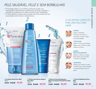 61
PELE SAUDÁVEL, FELIZ E SEM BORBULHAS!
 Limpeza Facial Pure Skin
150 ml.
20164 €12,00 €7,95
 Tónico para Pontos Negros
Pure Skin
150 ml.
20166 €13,00 €8,95
 Creme Matiicante Pure
Skin
50 ml.
20167 €12,00 €7,95
 Máscara Facial Antipontos
Negros de Ação Profunda Pure Skin
50 ml.
24202 €10,00 €6,95
CUIDADOSDOROSTO
• ATecnologia Detect é um protetor puriicante da pele, com
propriedades antibacterianas e equilibrantes, que ajuda a equilibrar o
ecossistema da pele para uma pele mais limpa e sem imperfeições.
• O Ácido Salicílico contribui para uma pele mais limpa através das suas
propriedades antimicrobiais e antibacterianas.
HIDRATAR:
Aplique de manhã e à noite
na pele limpa e seca, evitando
o contacto direto com os
olhos.
Utilize o Esfoliante
Facial para remover as
impurezas e limpar a pele
em profundidade.
LIMPAR:
Utilize oTónico para Pontos
Negros para puriicar a pele
e fechar os poros.
TONIFICAR:
Aplique a máscara na pele
limpa, deixe atuar durante
5 minutos e enxague
LIMPAR
PROFUNDAMENTE:
A SUA ROTINA COMPLETA
PARA UMA PELE MAIS
LIMPA
1
2
3
4
1
2
3 4


 
 