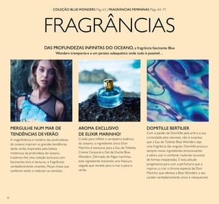 62
FRAGRÂNCIAS
COLEÇÃO BLUE WONDERS Pág. 63 | FRAGRÂNCIAS FEMININAS Págs. 64–71
DAS PROFUNDEZAS INFINITAS DO OCEANO, a fragrância fascinante Blue
Wonders transporta-a a um paraíso subaquático onde tudo é possível…
A magniicência e mistério das profundezas
do oceano inspiram as grandes tendências
deste verão. Inspirados pela beleza
misteriosa da profundeza do oceano,
trazemos-lhe uma coleção exclusiva com
fascinantes tons e texturas, e fragrâncias
verdadeiramente viciantes. Peças-chave que
conferem estilo e inebriam os sentidos.
AROMA EXCLUSIVO
DE ELIXIR MARINHO!
Criado para reletir a verdadeira essência
do oceano, o ingrediente único Elixir
Marinho é exclusivo para a Eau de Toilette,
Creme Corporal e Gel de Duche Blue
Wonders. Derivado de Algas marinhas,
este ingrediente transmite uma frescura
salgada que remete para o mar e para o
verão.
MERGULHE NUM MAR DE
TENDÊNCIAS DEVERÃO
DOMITILLE BERTILIER
Com a paixão de Domitille pela arte e a sua
curiosidade pela natureza, não é surpresa
que a Eau de Toilette Blue Wonders seja
uma fragrância tão singular. Domitille procura
sempre novos ingredientes emocionantes
e adora usar e combinar materiais luxuosos
de formas inesperadas. É esta atitude
progressista para com a perfumaria que a
inspirou a criar o Aroma especial de Elixir
Marinho que oferece a Blue Wonders o seu
caráter verdadeiramente único e inesquecível.
 