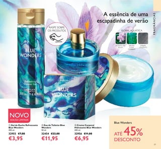 63
FRAGRÂNCIAS
 Gel de Duche Refrescante
Blue Wonders
200 ml.
32955 €7,00
€3,95
 Creme Corporal
Hidratante Blue Wonders
200 ml.
32956 €11,00
€6,95
 Eau de Toilette Blue
Wonders
50 ml.
32454 €22,00
€11,95
Blue Wonders
ATÉ 45%
DESCONTO
NOVOEDIÇÃO LIMITADA
FLORAL AQUÁTICA
JACINTO-DE-
ÁGUA
AROMA
ELIXIR
MARINHO
ÂMBAR-
CINZENTO
A essência de uma
escapadinha de verão



RASPE SOBRE
OS PRODUTOS
 