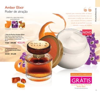 65


FRAGRÂNCIAS
 Eau de Parfum Amber Elixir
Inspirada na misteriosa beleza do
âmbar, Amber Elixir exala uma aura
de sensualidade e tranquilidade.
50 ml.
11367 €33,00 €22,95
Amber Elixir
Poder de atração
ORIENTAL ABAUNILHADA
AMADEIRADA
MANDARINA BALSAMINA ÂMBAR
 Creme de Corpo
Perfumado Amber Elixir
250 ml.
32338 €12,00
NOVO
CREME DE CORPO AMBER ELIXIR*
GRÁTISna compra da Eau de Parfum
Amber Elixir
*Enviado automaticamente
Inspirado pelo misterioso brilho do âmbar,
o perfumista Vincent Schaller criou um
aroma para a mulher que irradia uma
aura sedutora.Tal como o deserto
ao pôr do sol, banhado numa luz
dourada e repleto de mistério.
“
 