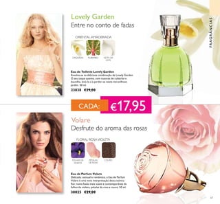 67
Eau de Parfum Volare
Delicada, sensual e romântica, a Eau de Parfum
Volare é uma nova interpretação desta icónica
lor, numa fusão mais suave e contemporânea de
folhas de violeta, pétalas de rosa e couro. 50 ml.
30025 €29,00
Eau de Toilette Lovely Garden
Envolva-se na deliciosa combinação de Lovely Garden.
O seu toque quente, com nuances de ruibarbo e
baunilha, levá-la-á a perder-se neste maravilhoso
jardim. 50 ml.
23838 €29,00
Desfrute do aroma das rosas
Volare
FOLHAS DE
VIOLETA
FLORAL ROSAVIOLETA
COUROPÉTALAS
DE ROSA
Entre no conto de fadas
Lovely Garden
ORIENTAL AMADEIRADA
NOTA DE
LEITE
RUIBARBOORQUÍDEA
FRAGRÂNCIAS
CADA: €17,95
 
