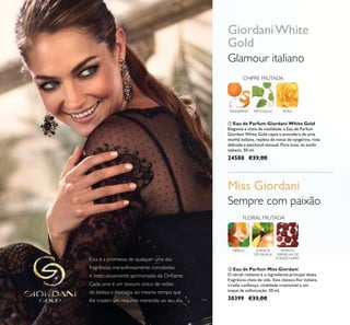 68
 Eau de Parfum Giordani White Gold
Elegante e cheia de vitalidade, a Eau de Parfum
Giordani White Gold capta a atmosfera de uma
manhã italiana, repleta de notas de tangerina, rosa
delicada e patchouli sensual. Puro luxo, ao estilo
italiano. 50 ml.
24588 €33,00
 Eau de Parfum Miss Giordani
O néroli radiante é o ingrediente principal desta
fragrância cheia de vida. Esta clássica lor italiana
irradia coniança, vitalidade irresistível e um
toque de soisticação. 50 ml.
30399 €33,00
ROSATANGERINA
CHIPRE FRUTADA
PATCHOULI
FLORAL FRUTADA
SORVETE
DE MANGA
NÉROLI PIMENTA
VERMELHA DE
PONDICHERRY
Sempre com paixão
Esta é a promessa de qualquer uma das
fragrâncias maravilhosamente concebidas
e meticulosamente aprimoradas da Orilame.
Cada uma é um tesouro único de visões
de beleza e nostalgia, ao mesmo tempo que
lhe trazem um requinte merecido ao seu dia.
Glamour italiano
GiordaniWhite
Gold
Miss Giordani
 