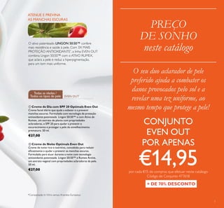 7
PREÇO
DE SONHO
neste catálogo
ATENUE E PREVINA
AS MANCHAS ESCURAS
O ativo patenteado LINGON 50:50™ confere
mais resistência e saúde à pele. Com 3X MAIS
PROTEÇÃO ANTIOXIDANTE*
, a linha EVEN OUT
combina Lingon 50:50™ com o ATIVO RUMEX,
que aclara a pele e reduz a hiperpigmentação,
para um tom mais uniforme.
*Comparação In Vitro versus Arandos Europeus
O seu duo aclarador de pele
preferido ajuda a combater os
danos provocados pelo sol e a
revelar uma tez uniforme, ao
mesmo tempo que protege a pele!
+ DE 70% DESCONTO
 Creme de Dia com SPF 20 Optimals Even Out
Creme facial diário que ajuda a esbater e a prevenir
manchas escuras. Formulado com tecnologia de proteção
antioxidante patenteada Lingon 50:50™ e com Ativo de
Rumex, um extrato de planta com propriedades
aclaradoras, e SPF 20 para ajudar a prevenir o
escurecimento e proteger a pele do envelhecimento
prematuro. 50 ml.
€27,00
 Creme de Noite Optimals Even Out
Creme de noite rico e nutritivo, concebido para reduzir
eicazmente e ajudar a prevenir as manchas escuras.
Formulado para atuar durante a noite com tecnologia
antioxidante patenteada Lingon 50:50™ e Rumex Active,
um extrato vegetal com propriedades aclaradoras da pele.
50 ml.
€27,00
EVEN OUT
Todas as idades /
Todos os tipos de pele
CONJUNTO
EVEN OUT
POR APENAS
€14,95por cada €15 de compras que efetuar neste catálogo
Código de Conjunto 477618
 