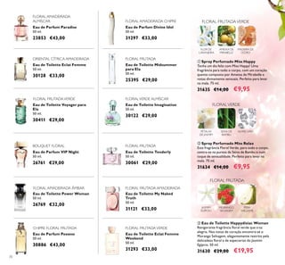70
Eau de Toilette Tenderly
50 ml.
30061 €29,00
Eau de Toilette My Naked
Truth
50 ml.
31121 €33,00
Eau de Toilette Eclat Femme
Weekend
50 ml.
31293 €33,00
Eau de Parfum VIP Night
50 ml.
26761 €29,00
Eau de Toilette Power Woman
50 ml.
26769 €32,00
Eau de Parfum Possess
50 ml.
30886 €43,00
Eau de Toilette Imagination
50 ml.
30122 €29,00
Eau de Toilette Voyager para
Ela
50 ml.
30411 €29,00
Eau de Parfum Divine Idol
50 ml.
31297 €33,00
Eau de Parfum Paradise
50 ml.
23853 €43,00
Eau de Toilette Eclat Femme
50 ml.
30128 €33,00
Eau de Toilette Midsummer
para Ela
50 ml.
25395 €29,00
FLORAL AMADEIRADA CHIPRE
ORIENTAL CÍTRICA AMADEIRADA
FLORALVERDE ALMÍSCAR
FLORAL FRUTADA
FLORAL AMADEIRADA
ALMÍSCAR
FLORAL FRUTADAVERDE
FLORAL FRUTADA
FLORAL FRUTADA
MORANGO
SELVAGEM
PERA
WILLIAMS
JASMIM
EGÍPCIO
BOUQUET FLORAL
FLORAL AMADEIRADA ÂMBAR FLORAL FRUTADA AMADEIRADA
CHIPRE FLORAL FRUTADA FLORAL FRUTADAVERDE
 Eau de Toilette Happydisiac Woman
Revigorante fragrância loral verde que traz
alegria. Nas notas de coração encontra-se o
Morango Selvagem, elegantemente restrito pela
delicadeza loral e de especiarias do Jasmim
Egípcio. 50 ml.
31630 €29,00 €19,95
 Spray Perfumado Miss Happy
Tenha um dia feliz com Miss Happy! Uma
fragrância para todo o corpo, com um coração
quente composto por Ameixa de Mirabelle e
notas divinamente sensuais. Perfeito para levar
na mala. 75 ml.
31635 €14,00 €9,95
 Spray Perfumado Miss Relax
Esta fragrância Floral Verde, para todo o corpo,
centra-se na pureza da Seiva de Bambu e num
toque de sensualidade. Perfeito para levar na
mala. 75 ml.
31634 €14,00 €9,95
FLOR DE
LARANJEIRA
AMEIXA DE
MIRABELLE
MADEIRA DE
CEDRO
FLORAL FRUTADAVERDE
PÉTALAS
DE JASMIM
FLORALVERDE
SEIVA DE
BAMBU
ALMÍSCARES
 