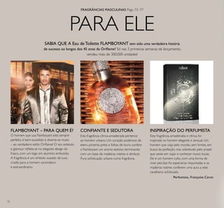 72
PARA ELE
CONFIANTE E SEDUTORA
Esta fragrância cítrica-amadeirada pertence
ao homem urbano. Um coração poderoso de
elemi, pimenta preta e folhas de louro confere
a Flamboyant um aroma sedutor, terminando
com um base de madeiras nobres e almíscar.
Pura soisticação urbana numa fragrância.
Esta fragrância, amadeirada e cítrica, foi
inspirada no homem elegante e sensual. Um
homem que viaja pelo mundo, sem limites, em
busca da perfeição, mas sobretudo pelo prazer
que sente em viajar e conhecer novos locais.
Ele é um homem culto, com uma forma de
viver peculiar.As especiarias requintadas e as
madeiras nobres conferem uma aura a este
cavalheiro soisticado.
Perfumista, Françoise Caron
INSPIRAÇÃO DO PERFUMISTAFLAMBOYANT – PARA QUEM É?
O homem que usa Flamboyant está sempre
perfeito, é bem-sucedido e diverte-se muito
– ao verdadeiro estilo Orilame! O seu estatuto
e glamour relete-se no elegante design do
frasco, com um logo em alumínio embutido.
A fragrância é um símbolo ousado de luxo,
criado para o homem carismático
e extraordinário.
SABIA QUE A Eau de Toilette FLAMBOYANT tem sido uma verdadeira história
de sucesso ao longos dos 45 anos da Orilame? Só nas 3 primeiras semanas de lançamento,
vendeu mais de 300,000 unidades!
FRAGRÂNCIAS MASCULINAS Págs. 73–77
 