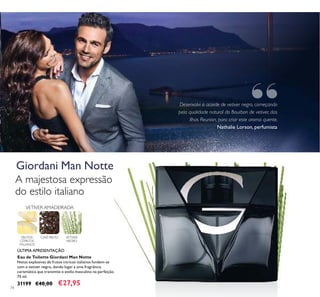 74
Eau de Toilette Giordani Man Notte
Notas explosivas de frutos cítricos italianos fundem-se
com o vetiver negro, dando lugar a uma fragrância
carismática que transmite o estilo masculino na perfeição.
75 ml.
31199 €40,00 €27,95
FRUTOS
CÍTRICOS
ITALIANOS
CAFÉ PRETO VETIVER
NEGRO
VETIVER AMADEIRADA
A majestosa expressão
do estilo italiano
ÚLTIMA APRESENTAÇÃO
Desenvolvi o acorde de vetiver negro, começando
pela qualidade natural do Bourbon de vetiver, das
Ilhas Reunion, para criar este aroma quente.
Nathalie Lorson, perfumista
Giordani Man Notte
“
 