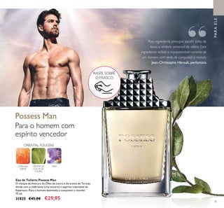 75
ORIENTAL FOUGÈRE
TORANJA
VERDE
AROMA DE
FOLHA DE
LOURO
LÍRIO
Para o homem com
espírito vencedor
Eau de Toilette Possess Man
O choque de frescura do Óleo de Louro e do aroma de Toranja
Verde com o inebriante Lírio encarna o espírito indomável de
Espártaco. Para o homem destinado a conquistar o mundo!
75 ml.
31825 €45,00 €29,95
Possess Man
Para ingrediente principal, escolhi folha de
louro, o símbolo universal da vitória. Este
ingrediente relete o inquestionável carisma de
um homem com sede de conquistar o mundo.
Jean-Christophe Hérault, perfumista
RASPE SOBRE
O FRASCO
PARAELE
“
 