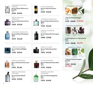 76
Eau de Toilette So Fever para
Ele
75 ml.
31074 €32,00
Eau de Toilette Excite Force
75 ml.
31639 €32,00
Eau de Toilette Be the Legend
75 ml.
30468 €29,00
Eau de Toilette Midsummer
para Ele
75 ml.
25396 €29,00
Eau de Toilette Architect
75 ml.
21559 €40,00
Eau de Toilette Eclat Homme
Sport
75 ml.
31236 €32,00
Eau de Toilette Ascendant
75 ml.
10919 €32,00
Eau de Toilette Happydisiac
Man
75 ml.
32159 €29,00
Eau de Toilette Giordani Gold
Man
75 ml.
32155 €40,00
Eau de Toilette Flamboyant
Privé
75 ml.
24737 €32,00
Eau de Toilette Manful
75 ml.
26764 €29,00
AMADEIRADA ESPECIARIAS
MARINHA
FRESCA MASCULINA
ENERGÉTICA
VETIVER AMADEIRADA
ORIENTAL AMADEIRADA
ORIENTAL AMADEIRADA
FRUTADA
ORIENTAL FOUGÈRE
Eau de Toilette S8 Night
50 ml.
15183 €29,00
ORIENTAL AMADEIRADA
ORIENTAL AMADEIRADA
ESPECIARIAS
AROMÁTICA FRUTADA
AMADEIRADA
AMADEIRADA REFRESCANTE
AMADEIRADA REFRESCANTE
VETIVER AMADEIRADA
MADEIRA DE
GUAIAC
FAVA-TONCA
AMADEIRADA ESPECIARIAS
TANGERINA CHÁVERDEMIRRA DA
NAMÍBIA
 Eau de Toilette Voyager
75 ml.
21707 €29,00 €19,95
 GO! Fragrância em Spray Hot &
Sexy
150 ml.
31642 €10,00 €6,95
 Eau de Toilette Incognito
para Ele
50 ml.
32540 €25,00
€17,95
PHYSALIS FOLHAS
DE CEDRO
PATCHOULI
AROMÁTICATÓNICA
CRAVO-DA-
ÍNDIA
AMADEIRADA AROMÁTICA
 