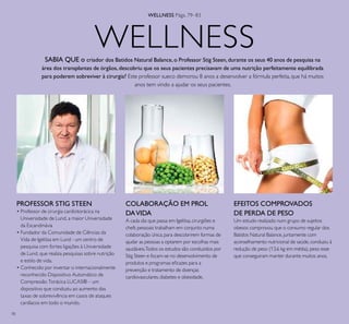 78
WELLNESS
COLABORAÇÃO EM PROL
DAVIDA
A cada dia que passa em Igelösa,cirurgiões e
chefs pessoais trabalham em conjunto numa
colaboração única,para descobrirem formas de
ajudar as pessoas a optarem por escolhas mais
saudáveis.Todos os estudos são conduzidos por
Stig Steen e focam-se no desenvolvimento de
produtos e programas eicazes para a
prevenção e tratamento de doenças
cardiovasculares,diabetes e obesidade.
SABIA QUE o criador dos Batidos Natural Balance, o Professor Stig Steen, durante os seus 40 anos de pesquisa na
área dos transplantes de órgãos,descobriu que os seus pacientes precisavam de uma nutrição perfeitamente equilibrada
para poderem sobreviver à cirurgia? Este professor sueco demorou 8 anos a desenvolver a fórmula perfeita, que há muitos
anos tem vindo a ajudar os seus pacientes.
EFEITOS COMPROVADOS
DE PERDA DE PESO
Um estudo realizado num grupo de sujeitos
obesos comprovou que o consumo regular dos
Batidos Natural Balance,juntamente com
aconselhamento nutricional de saúde,conduziu à
redução de peso (13.6 kg em média),peso esse
que conseguiram manter durante muitos anos.
PROFESSOR STIG STEEN
• Professor de cirurgia cardiotorácica na
Universidade de Lund, a maior Universidade
da Escandinávia
• Fundador da Comunidade de Ciências da
Vida de Igelösa em Lund - um centro de
pesquisa com fortes ligações à Universidade
de Lund, que realiza pesquisas sobre nutrição
e estilo de vida.
• Conhecido por inventar o internacionalmente
reconhecido Dispositivo Automático de
Compressão Torácica LUCAS® – um
dispositivo que conduziu ao aumento das
taxas de sobrevivência em casos de ataques
cardíacos em todo o mundo.
WELLNESS Págs. 79–83
 
