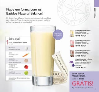 1
79
Os Batidos Natural Balance oferecem ao seu corpo toda a vitalidade
para o dia a dia. À base de ingredientes naturais para um equilíbrio
perfeito e uma perda de peso saudável!
Fique em forma com os
Batidos Natural Balance!
GORDURA
Equivalente a uma
porção de feijão-branco
FIBRA
Equivalente a uma
cenoura
porção de Batido Natural Balance
fornece:
CALORIAS
Equivalente a uma maçã
HIDRATOS DE
CARBONO
Equivalente a um
pimento
Sabia que?
PROTEÍNA
Equivalente a um ovo
Os alimentos nas imagens acima contêm também
micronutrientes que não estão presentes nos Batidos
Natural Balance
Peça mais informações ao seu Assessor
SINTA-SE BEM.
PAGUE MENOS.
WELLNESS
Batido Natural Balance
Morango Natural
Contém 21 porções. 378 g.
15447 €34,95
Batido Natural Balance
Chocolate Natural
Contém 21 porções. 378 g.
22138 €34,95
Batido Natural Balance
Baunilha Natural
Contém 21 porções. 378 g.
15448 €34,95
Copo Misturador e Colher
Doseadora (Roxo)
Misture o seu Batido Natural
Balance neste prático copo
misturador.
25479 €4,95
APENAS 65
CALORIAS!
Cada 4º Batido
GRÁTIS!
 
