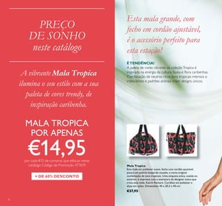 Esta mala grande, com
fecho em cordão ajustável,
é o acessório perfeito para
esta estação!
Mala Tropica
Esta mala em poliéster suave, fecha com cordão ajustável,
possui um padrão leopardo ousado, e numa original
combinação de tons tropicais. Uma etiqueta única, cosida no
exterior, é impressa com a assinatura da designer sueca que
criou esta mala, Katrin Romare. Cordões em poliéster e
alças em nylon. Dimensões: 45 x 20,5 x 40 cm.
€37,95
ÉTENDÊNCIA!
A paleta de cores vibrante da coleçãoTropica é
inspirada na energia da cultura, fauna e lora caribenhas.
Combinação de neutros ricos, tons tropicais intensos e
iridescentes e padrões animais criam designs únicos.
8
PREÇO
DE SONHO
neste catálogo
+ DE 60% DESCONTO
MALA TROPICA
POR APENAS
€14,95por cada €15 de compras que efetuar neste
catálogo Código de Promoção 477619
A vibrante Mala Tropica
ilumina o seu estilo com a sua
paleta de cores trendy, de
inspiração caribenha.
 