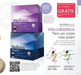 Este QR-code permite visualizar o vídeo
sobre o WellnessPack, onde poderá obter
toda a informação e clariicação de dúvidas
sobre o produto com maior sucesso
de vendas na Orilame. Não perca a
oportunidade de mudar a sua vida!
81
 WellnessPack woman
Contém 21 saquetas.
22791 €30,95
 WellnessPack man
Contém 21 saquetas.
22793 €30,95
WELLNESS
SINTA-SE BEM. PAGUE MENOS.
Peça mais informações ao seu
Assessor
Cada 4º produto
GRÁTIS


Toda a nutrição de que necessita
para icar mais jovem durante mais
tempo – numa prática saqueta diária.
WELLNESSPACK
Para um corpo
mais jovem
WELLNESSPACK. SAÚDE E
BELEZA NUMA SAQUETA.
*Por favor tenha em
atenção que durante
o período de transição,
poderá receber o seu
WellnessPack com a
embalagem anterior.
A MESMA
FÓRMULA
INCRÍVEL
– embalagens novas
e modernas!*
 