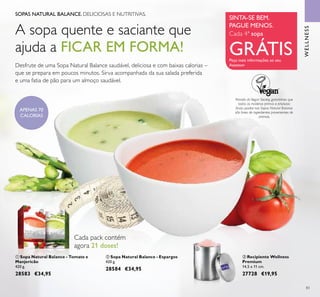 83
SOPAS NATURAL BALANCE. DELICIOSAS E NUTRITIVAS.
A sopa quente e saciante que
ajuda a FICAR EM FORMA!
Desfrute de uma Sopa Natural Balance saudável, deliciosa e com baixas calorias –
que se prepara em poucos minutos. Sirva acompanhada da sua salada preferida
e uma fatia de pão para um almoço saudável.
Através da Vegan Society, garantimos que
todas as matérias primas e produtos
inais usados nas Sopas Natural Balance
são livres de ingredientes provenientes de
animais.
Cada 4ª sopa
GRÁTIS
WELLNESS
APENAS 70
CALORIAS
 Recipiente Wellness
Premium
14,5 x 11 cm.
27728 €19,95
 Sopa Natural Balance - Tomate e
Manjericão
420 g.
28583 €34,95
 Sopa Natural Balance - Espargos
420 g.
28584 €34,95
Cada pack contém
agora 21 doses!
SINTA-SE BEM.
PAGUE MENOS.
Peça mais informações ao seu
Assessor
 

 