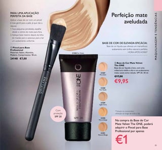 31587
Porcelain
31588
Fair Nude
31588 Fair Nude
31589
Light Ivory
31590
Warm Beige
31591
Natural Beige
85
MAQUILHAGEMETENDÊNCIAS
Com
proteção
SPF 20
 Pincel para Base
Professional
Materiais: Nylon, Alumínio,
Madeira. Comprimento: 18 cm.
24148 €7,00
 Base de Cor Mate Velvet
The ONE
Base de cor líquida e leve, com uma
cobertura média a alta e um acabamento
mate, suave como veludo. SPF 20. 30 ml.
€17,00
€9,95
BASE DE COR DE ELEVADA EFICÁCIA:
Base de cor líquida que oferece um maravilhoso
acabamento sem brilho, natural e perfeito,
HORA APÓS HORA*
*Testado no consumidor,
utilização ao longo de todo o dia
PARA UMA APLICAÇÃO
PERFEITA DA BASE
Aplicar a base de cor com um pincel
é mais gentil para a pele, já que não a
repuxa:
1. Faça pequenas pinceladas, espalhe
desde o centro do rosto para fora.
2.Aplique base mesmo depois da linha
do maxilar, para o pescoço, para criar
um acabamento uniforme.
Perfeição mate
aveludada
Na compra da Base de Cor
Mate Velvet The ONE, poderá
adquirir o Pincel para Base
Professional por apenas
€1


 