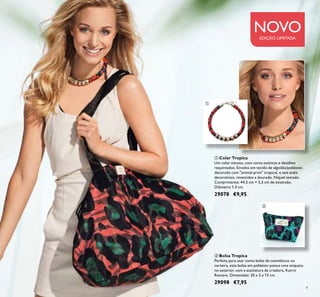9
NOVOEDIÇÃO LIMITADA
 Bolsa Tropica
Perfeita para usar como bolsa de cosméticos ou
carteira, esta bolsa em poliéster possui uma etiqueta
no exterior, com a assinatura da criadora, Katrin
Romare. Dimensões: 20 x 3 x 13 cm.
29098 €7,95


 Colar Tropica
Um colar vistoso, com cores exóticas e detalhes
requintados. Envolto em tecido de algodão/poliéster,
decorado com "animal-print" tropical, e seis anéis
decorativos, revestidos a dourado. Níquel testado.
Comprimento: 44,5 cm + 5,5 cm de extensão.
Diâmetro 1.3 cm.
29078 €9,95
 