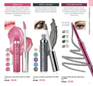 31574
Purple
31575
Blue
31572
White
31576
Gunmetal
30632
Iridescent
Blush
30628
Nude
Relection
30635
Plum
Dimension
30629
Rose
Glacier
30631
Soft
Coral
31573
Turquoise
31791
Sparkling
Green
31792
Dazzling
Taupe
31789
Silver
Chrome
31790
Grey
Smoke
30632IridescentBlush
31576Gunmetal
31789SilverChrome
91
 Sombra de Olhos Liquid Metal The ONE
5 ml.
€12,00 €7,95
 Lápis de Olhos Metallic High Impact
The ONE
0,3 g.
€12,00 €7,95
 Brilhos de Lábios Power Shine The ONE
5 ml.
€13,00 €8,95
TONS BRILHANTES
A sombra cremosa e intensamente
pigmentada desliza como seda, tem
toque de veludo e look metalizado.
Estes brilhos de lábios contêm Pérolas
Meta Shine para intensiicar o brilho e o
aplicador ShineBoost, que proporciona um
acabamento de espelho, para lábios mais
voluptuosos.
Lápis metalizado de alto impacto.
A fórmula cremosa desliza suavemente
e mantém-se perfeita, sem desvanecer,
para se sentir fabulosa durante
muitas horas.
MAQUILHAGEMETENDÊNCIAS
BICO RETRÁTIL
nunca necessita
de ser AFIADO
METAL LÍQUIDOBRILHO 3D



 