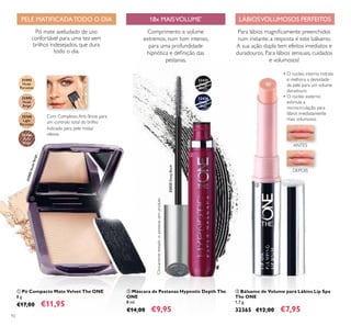 32166
Dark
Beige
31592
Nude
Porcelain
31593
Nude
Beige
32165
Light
Porcelain
32435
Deep
Black
32436
Deep
Blue
32435DeepBlack
31593NudeBeige
92
 Bálsamo de Volume para Lábios Lip Spa
The ONE
1,7 g.
32365 €12,00 €7,95
 Máscara de Pestanas Hypnotic Depth The
ONE
8 ml.
€14,00 €9,95
 Pó Compacto Mate Velvet The ONE
8 g.
€17,00 €11,95
Indicado para pele mista/
oleosa
Pó mate aveludado de uso
confortável para uma tez sem
brilhos indesejados, que dura
todo o dia.
Com Complexo Anti-Shine para
um controlo total do brilho
18x MAISVOLUME*
Comprimento e volume
extremos, num tom intenso,
para uma profundidade
hipnótica e deinição das
pestanas.
Para lábios magniicamente preenchidos
num instante, a resposta é este bálsamo.
A sua ação dupla tem efeitos imediatos e
duradouros. Para lábios sensuais, cuidados
e volumosos!
• O núcleo interno hidrata
e melhora a densidade
da pele para um volume
duradouro
• O núcleo externo
estimula a
microcirculação para
lábios imediatamente
mais volumosos
PELE MATIFICADATODO O DIA LÁBIOSVOLUMOSOS PERFEITOS
ANTES
DEPOIS



*
Clinicamentetestadovs.pestanassemproduto
 