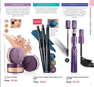 32722
Aqua
Crush
32723
Peacock
Nacre
31189
Intense
Black
31598
Translucent
31599
Light
31600
Medium
32722AquaCrush
32723PeacockNacre
32724
Lilac
Reef
32724LilacReef
3
1599 Light
31598 Tra
nslucent
31600 Medium
95
MAQUILHAGEMETENDÊNCIAS
 Máscara de Pestanas Double Effect
The ONE
8 ml.
€16,00 €11,95
Dois looks diferentes numa única máscara
de pestanas. Pestanas longas
e deinidas, perfeitas para o look de dia,
e supervolumosas para um voluptuoso
look de noite. Duas tampas à escolha
– COMPRIMENTO ou VOLUME –
e aplique.
 Pó Solto The ONE
7 g.
€17,00 €11,95
 Stick Sombra de Olhos Colour Unlimited The
ONE
1,2 g.
€14,00 €8,95
Um rosto refrescado, sem brilho e perfeito
todo o dia*
é algo que todas as mulheres
querem. Este pó suave e lexível move-se
consigo, pelo que ixa a sua maquilhagem
sem criar linhas inas e mantém a pele
perfeita todo o dia*
.
NOVO
OLHOS HIPNOTIZANTES
Stick sombra de olhos de longa duração,
à prova de água, num design portátil
e retrátil. Fórmula suave e cremosa,
perfeita como sombra e para delinear.
Não necessita
de aiar – basta
rodar para
obter mais
produto
COBERTURA LEVE 2 EM 1: COMPRIMENTO OUVOLUME



*Testadonumpainelde61mulheres.Póusadosobrebasedecor.
 