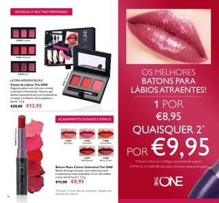 31940 Catwalk
31941 Glamour
31942 Chic
31941Glamour
98
ESCOLHA O SEU TRIO PREFERIDO!
OS MELHORES
BATONS PARA
LÁBIOSATRAENTES!
Paleta de Lábios The ONE
Elegante paleta com três tons trendy,
cremosos e hidratantes. Textura que
desliza suavemente para um acabamento
arrojado e brilhante. Inclui espelho e
pincel. 1,5 g.
€20,00 €12,95
31684
Soft Rose
31685
Vivid Pink
31688
Berry Crush
31687
Red Passion
31687RedPassion
31686
Coral Matte
Batom Mate Colour Unlimited The ONE
Batom de longa duração, com cobertura total
e acabamento mate aveludado. A cor não esbate
e dura até 12 horas*. 1,7 g.
€13,00 €8,95
*Dura até 12 horas.Teste ao consumidor realizado num
painel de 85 mulheres.
ACABAMENTO OUSADO E OPACO
1 POR
€8,95
QUAISQUER 2*
POR €9,95*Deverá indicar os 2 códigos que pretende adquirir
(31940-42 e 31684-88 não estão incluídos nesta promoção)
ÚLTIMA APRESENTAÇÃO
 