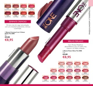 99
Com Pérolas MetaShine
ultrarreletoras, para um brilho mais
intenso e um efeito cintilante.
 Batom Power Shine The ONE
1,7 g.
€13,00
€8,95
BRILHO PERLADO
SEMIMATE CREMOSO
 Batom Cremoso 5 em 1 Colour
Stylist The ONE
4 g.
€12,00
€8,95
Os tons mais em voga nesta estação,
com um irresistível acabamento cremoso
e semimate.
MAQUILHAGEMETENDÊNCIAS
30430
Lustrous Nude
31651
Melted Caramel
30431
Pink Hypnotic
31652
Rosewood Matte
31652
RosewoodM
atte
30432
Rosewood Gloss
31653
Rose Parfait
30433
Pink Dazzle
31654
Fuchsia Toffee
30434
Glistening Rose
30435
Vibrant Blush
31655
Succulent Pink
30436
Clover Haze
31656
Taupe Delight
30437
Violet Shine
31657
Coral Creme
30438
Raspberry Sorbet
31658
Wrapped in Red
30439
Brilliant Fuchsia
30440
Glazed Currant
30441
Red Ovation
30442
Trendy Berry
30442
TrendyBerry
30443
Sexy Plum
30444
Cocoa Burst


 