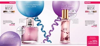 NOVO

A MINHA RESOLUÇÃO
SOLUÇÃO
PARA 2014

madeira oud, almíscar, noz-moscada

Rub the products and
try the fragrance!

Para o homem
conﬁante
e apaixonado

Power Musk Eau de Toilette
Eau de Toilette Power Musk
Desfrute das notas amadeiradas da
Eau de Toilette Power Musk. 50 ml.

€20,00

Para a mulher que
procura novas
formas de se
sentir sedutora

Seductive Musk Eau de Toilette
Eau de Toilette Seductive Musk
Dê nas vistas com a sensualidade
da Eau de Toilette Seductive Musk
e as suas irresistíveis notas de rosa,
almíscar e caxemira. 50 ml.

25447

Raspe sobre
o frasco e cheire
a fragrância!

UMA PROMESSA
DE BELEZA QUE VALE
A PENA CUMPRIR!

rosa, nota de almíscar,
madeira de caxemira

Raspe sobre
o frasco e cheire
a fragrância!

€12,95

EXPERIMENTE-ME!

Fazer com que o homem da sua vida deixe de
usar aquela fragrância desportiva e aborrecida
e surpreendê-lo com uma nova fragrância
sensual e cheia de estilo, que combine
maravilhosamente com a sua personalidade.
Agora, ele já pode usar algo que os dois adoram!
18

Apostar numa dose
extra de ousadia
e mistério!
EXPERIMENTE-ME!

TRY ME!

25472

NOVO

€20,00

€12,95

TRY ME!

Rub the products and
try the fragrance!

Exclusivas
e acessíveis!

35%

+ DE
DESCONTO

 