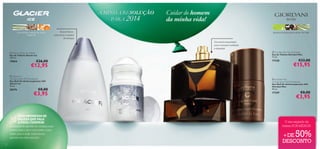 A MINHA RESOLUÇÃO
SOLUÇÃO
PARA 2014
erva-limão, madeira de cedro,
tangerina

Cuidar do homem
da minha vida!

Aroma fresco,
masculino e repleto
de energia

absinto, pimenta preta, vetiver do Haiti

Um aroma requintado,
para o homem conﬁante
e elegante!
 Glacier Ice Eau de Toilette
Eau de Toilette Glacier Ice
100 ml.

19854



€26,00

€12,95

 Glacier Ice
Anti-perspirant 24H Deodorant
Deo Roll-On Antitranspirante 24H
Glacier Ice
50 ml.

20376

€8,00

€3,95

UMA PROMESSA DE
BELEZA QUE VALE
A PENA CUMPRIR!

Assegurar-se que ele usa aromas mais
suaves para o dia e mais fortes, como
estes, para a noite. Desta forma,
garante um estilo sem ﬁm!
20

 Giordani Man Eau de Toilette
Eau de Toilette Giordani Man
75 ml.

17328






€33,00

€15,95

 Giordani Man
Anti-perspirant 24H Deodorant
Deo Roll-On Antitranspirante 24H
Giordani Man
50 ml.

17329

€8,00

€3,95

O seu segredo de
beleza POR MENOS!

50%

+DE
DESCONTO

 