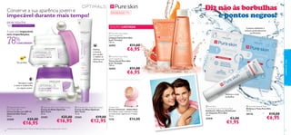 Conserve a sua aparência jovem e

impecável durante mais tempo!
30+





EDIÇÃO LIMITADA

A pele está impecável,
sem imperfeições

1. esfolia

CONCORDAM1)

26502



Hidrata
e ilumina
para ajudar
a reduzir as
olheiras e as
linhas ﬁnas

10

Tez perfeita

2 passos: esfoliante e
máscara profundamente
puriﬁcantes

nte



 Pure Skin Face Wash
(with Grapefruit)
Limpeza Facial Pure Skin
(com Toranja)
150 ml.

78%

€11,00

€6,95

 Pure Skin Face Toner
(with Grapefruit)
Tónico Facial Pure Skin
(com Toranja)
150 ml.

26503

Recupera a pele
à noite e confere-lhe
um aspeto jovem

Diz não às borbulhas
e pontos negros!



COM MICROESFERAS

SPF

15+



€11,00

€6,95



2. másca

ra

Disfarça e trata
borbulhas

 Optimals Skin Youth
Day Cream SPF 10
Creme de Dia com SPF 10
Optimals Skin Youth
50 ml.

25200

30

cuidados do rosto

SKIN YOUTH

Para a pele oleosa

€25,00

€16,95

 Optimals Skin Youth Night Cream
Creme de Noite Optimals
Skin Youth
50 ml.

 Optimals Skin Youth Eye Cream
Creme de Olhos Optimals
Skin Youth
15 ml.

25203

25265

€25,00

€16,95

1) Testado com o Creme de Dia + Creme de Noite Skin Youth em 56 mulheres após 1 semana

€19,00

€12,95

Tender Care
Creme Universal – Geleia Real
Para lábios, rosto, cutículas e todas
as zonas secas, ásperas ou irritadas.
15 ml.

1276

€14,00

 Pure Skin
1 Clarifying Scrub 2 Purifying Mask
Esfoliante e Máscara Puriﬁcante
em Saquetas Pure Skin
12 ml.

22418

€3,00

€1,95

 Pure Skin Hide & Treat
Disfarça e Trata Pure Skin
15 ml.

20176

€10,00

€6,95

31

 