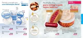 Premeie a sua pele com
uma hidratação diária!

Para todos os
tipos de pele

Nutrição rica,
para mimar a pele
neste inverno

Para todas
as idades

3 em 1
• Limpa
• Hidrata
• Nutre

Protege e recupera a pele
do rosto e corpo

NOVO

EDIÇÃO LIMITADA

EMBALAGEM FAMILIAR
Nutritivo e
revitalizante



Bálsamo de lábios
suavizante e protetor



Creme rico e nutritivo
para o rosto e corpo

Hidratante
e protetor


cuidados do rosto

ÓLEO DE
AMÊNDOAS
Um óleo rico e suave,
que nutre a pele, com o seu
cuidado suavizante, nutritivo
e protetor – especialmente
benéﬁco para a pele seca
e baça, de inverno.



 Essentials Multi-Purpose Cream
Creme Multiuso Essentials
150 ml.

24138

€13,00

€8,95

 Essentials Gentle 3-in-1 Cleanser
Limpeza 3 em 1 Essentials
150 ml.

23753

32

€10,00

€6,95

 Essentials Nourishing Night Cream
Creme de Noite Nutritivo Essentials
75 ml.

23745



€12,00

€7,95

 Essentials Moisturising Day Cream
Creme de Dia Hidratante Essentials
75 ml.

23747

+

€12,00

€7,95

COMPLEXO
MULTIVITAMÍNICO
VITAMINAS B3, B5, B6, C & E
DERMATOLOGICAMENTE
TESTADO

 Essentials Lip Balm with Almond Oil
Bálsamo de Lábios com Óleo de Amêndoas Essentials
Procura um bálsamo de lábios para o inverno? Este bálsamo
suavizante, com vitamina E e Óleo de Amêndoas, protege
eﬁcazmente os seus lábios e ajuda-os a manterem-se suaves
e hidratados. 4, 5 g.

 Essentials Multi-Purpose Cream with Almond Oil
Creme Multiusos com Óleo de Amêndoas Essentials
Desfrute do inverno ao máximo com este creme universal, num
tamanho familiar! Formulado com complexo Multivitamínico
e Óleo de Amêndoas sumptuoso, este creme protege e nutre
o seu rosto e corpo. 150 ml.

26689

26688

€7,00

€4,95

€14,00

€9,95

33

 