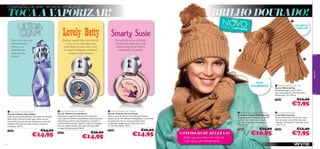 CONFISSÕES DE UMA “VICIADA” EM BELEZA

BRILHO DOURADO!

TOCA A VAPORIZAR!

NOVO


CACHECOL
TUBULAR

E D IÇ ÃO L IM
ITA DA

Deixa para trás o teu
lado introvertido.
Liberta a tua
autoconﬁança
e faz entradas
triunfais.

Qualquer cowgirl sabe como prender
o amor da sua vida. Deixa que
Lovely Betty te conte como é que
as cowgirls conseguem conquistar
sempre os seus homens!

Pura sedução: a Eau de Toilette
Smarty Susie seduz com a sua
mistura intrigante de violetas
cristalizadas e patchouli.




very me







FIOS
DOURADOS

 Shimmering Pom Pom Hat
Gorro Shimmering
Encantador gorro em acrílico,
com um pompom e ﬁos dourados.
Dimensões: 22 x 18 cm.
27463

 Ultra Glam Eau de Toilette
Eau de Toilette Ultra Glam
Liberta a tua autoconﬁança com a Eau de Toilette
Ultra Glam. Deixa-te levar pelo ritmo com as
notas vibrantes de toranja, balsamina e casca de
baunilha. Faz uma entrada triunfal e rende-te
à sedução. 30 ml.
23614

66

€24,00

€14,95

 Lovely Betty Eau de Toilette
Eau de Toilette Lovely Betty
Passa para o capítulo dois do Livro do Amor
com a Eau de Toilette Lovely Betty. Emocionantes
notas frescas abrem esta fragrância, o néroli e o
marshmallow tostado captam o espírito selvagem
de uma cowgirl ousada, que sabe como prender
o rapaz de quem gosta. 50 ml.
25072

€26,00

€14,95

 Smarty Susie Eau de Toilette
Eau de Toilette Smarty Susie
Abre o Livro do Amor com a Eau de Toilette
Smarty Susie. As violetas cristalizadas e a harmonia
do patchouli criam o aroma perfeito para
a rapariga inteligente que sabe bem como
ler nas entrelinhas. 50 ml.
25387

€26,00

€14,95

 Shimmering Tubular Neck Scarf
Cachecol Tubular Shimmering
Original cachecol tubular em malha
acrílica, num bonito tom camel,
com ﬁos dourados. Dimensões:
25 x 30 cm.

CONFISSÃO DE BELEZA #2
Achei que os brilhos em tom de
ouro eram um investimento…

27461

€15,00

€10,95

€12,00

€7,95

 Shimmering Gloves
Luvas Shimmering
Luvas confortáveis em acrílico, num
tom de camel, com brilho dourado
e botões. Dimensões: Tamanho único
– 24 x 9 cm.
27462

€12,00

€7,95

67

 