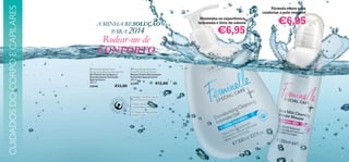CUIDADOS DO CORPO E CAPILARES

Fórmula suave para
confortar a pele sensível
Mantenha-se superfresca,
hidratada e livre de odores

A MINHA RESOLUÇÃO
SOLUÇÃO
PARA 2014

€6,95

Rodear-me de
CONFORTO

 Feminelle Special Care+
Deodorising Cleansing Intimate Gel
Gel Íntimo de Limpeza e
Desodorizante Feminelle
Special Care+
300 ml.

23646

€13,00



 Feminelle Special Care+
Extra Mild Intimate Mousse
Mousse Íntima Extrassuave
Feminelle Special Care+
200 ml.

23399

€6,95



€12,00

Respeita o equilíbrio natural
do pH da sua zona íntima
Testado dermatológica
e ginecologicamente
O Extrato de Hibiscus Rosa
revigora a pele

99

 