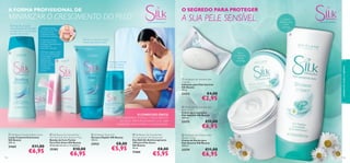 O SEGREDO PARA PROTEGER

A FORMA PROFISSIONAL DE

MINIMIZAR O CRESCIMENTO DO PELO
1. Esfregue a banda
de cera entre as mãos
durante cerca de
5 segundos. Separe
lentamente as bandas.
2. Posicione a banda
na pele limpa e seca,
e esfregue repetidamente
na direção do
crescimento do pelo.



3. Estique e segure a pele
com uma mão, enquanto
a outra agarra na ponta
da banda. De
seguida, puxe

rapidamente a
banda na direção
contrária ao
crescimento
do pelo.



102

€11,00

€6,95

Alivia
a comichão,
hidrata
e protege

Proteção 24 horas
com Complexo
Hair Minimising

 Silk Beauty For Smooth Skin
Hair Removal Wax Strips for Face
Bandas de Cera Faciais
Para Pele Suave Silk Beauty
20 bandas de cera e 4 toalhitas.

25382





 Silk Beauty for Sensitive Skin
Soap Bar
Sabonete para Pele Sensível
Silk Beauty
100 g.

23272

O COMPLEXO ÚNICO
HAIR MINIMISING ATENUA O CRESCIMENTO
DO PELO, PROPORCIONANDO-LHE UMA
SUAVIDADE INSTANTÂNEA E DURADOURA.

21665

PARA A PELE SENSÍVEL

Remove os pelos ao mesmo
tempo que suaviza a pele!



 Silk Beauty Soothing Body Lotion
Loção Corporal Suavizante
Silk Beauty
200 ml.

Limpeza
delicada para
a pele
sensível

€10,00

€6,95

 Silk Beauty Shave Gel
Gel para Depilar Silk Beauty
150 ml.

22932

€8,00

€5,95

cuidados do corpo e capilares

Desfrute de uma pele
maravilhosamente hidratada
e mantenha-se livre de pelos
durante mais tempo!

A SUA PELE SENSÍVEL

 Silk Beauty For Smooth Skin
Anti-perspirant 24h Deodorant
Deo Roll-On Antitranspirante
24H para Pele Suave
Silk Beauty
50 ml.

21666

€8,00

€5,95

€4,00

€2,95

 Silk Beauty for Sensitive Skin
Body Cream
Creme de Corpo para
Pele Sensível Silk Beauty
200 ml.

23273

€11,00

€6,95

 Silk Beauty for Sensitive Skin
Shower Cream
Creme de Duche para
Pele Sensível Silk Beauty
200 ml.

23274



€11,00

€6,95

103

 