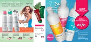 24

UMA PROTEÇÃO SOBERBA

PARA MULHERES QUE DÃO
SEMPRE O SEU MELHOR!
A xilas suaves
como seda1)

HORAS DE
HIDRATAÇÃO



Proteção
antimanchas brancas

Sensação
calmante após
a depilação1)









400ml

Suaviza a pele
sensível




MEGA

PROMOÇÃO!



PREÇO
INACREDITÁVEL!
Cada:

24h

Uma das melhores jogadoras de ténis do mundo:

“PARA SERMOS OS MELHORES
TEMOS DE USAR O MELHOR!”

 Christmas Wish Soap Bar
Sabonete Christmas Wish
75 g.

30011

CAROLINE
WOZNIACKI

 Activelle Anti-perspirant
24h Deodorant Pure Care
Spray Desodorizante
Antitranspirante 24h
Pure Care Activelle
150 ml.

 Activelle Anti-perspirant
24h Deodorant Invisible
Spray Desodorizante
Antitranspirante 24h
Invisible Activelle
150 ml.

23719

106

 Activelle Anti-perspirant
24h Deodorant Sensitive
Spray Desodorizante
Antitranspirante 24h
Sensitive Activelle
150 ml.

23724

23727

€8,00

€4,95

1) Eﬁcácia baseada num teste ao consumidor de 69 a 86 mulheres.

€8,00

€4,95

€5,95

NOVO!

EDIÇÃO LIMITADA

PROTEÇÃO

€8,00

€4,95

€3,00
€1,95

 Christmas Wish Hand Cream
Creme de Mãos
Christmas Wish
75 ml.

30012

€6,00
€3,95

Ajuda a aliviar
a pele seca
e áspera

Ajuda a repor
a hidratação
natural

Leite Corporal & Loção Corporal
400 ml
 23733 Leite Corporal Nutritivo
para Pele Extrasseca Happy Skin

400 ml

 23729 Loção Corporal para pele
sensível Happy Skin
 23730 Loção Corporal
Hidratante para Pele Normal/Seca
Happy Skin

€11,00

107

 