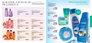 MAGNÍFICA SENSAÇÃO
DE LIMPEZA!

Uma Viagem Sensacional

TENHA A PELE MAIS SUAVE…

Sabonete 75 g

DO MUNDO!

 21190 Sabonete Discover
Santorini Blue Paradise
 24880 Sabonete Discover
Hawaii Aloha Beach

€2,50

24366




 Discover Taj Mahal
Oriental Sunrise Liquid Hand Soap
Sabonete Líquido Discover
Taj Mahal Oriental Sunrise
300 ml.

24367

€8,00

€7,00






23713

€2,50

24211

21189



 Discover Mexico
Caribbean Breeze Shower Gel
Gel de Duche Discover Mexico
Caribbean Breeze
250 ml.

23712



23711

€8,00

 Discover Kenya African Sunset Soap Bar
Last time in catalogue!
Sabonete Discover Kenya
African Sunset
100 g.




22197

€2,50

€8,00

 Discover Kenya
African Sunset Bath Foam
Espuma de Banho Discover Kenya
African Sunset
400 ml.

22194

€10,00

108

 Discover Kenya
African Sunset Shower Gel
Gel de Duche Discover Kenya
African Sunset
400 ml.

 Discover Kenya
African Sunset Shower Gel
Gel de Duche Discover Kenya
African Sunset
250 ml.

22931



22193

€9,00

€5,95

 Discover Santorini
Blue Paradise Bath Foam
Espuma de Banho Discover
Santorini Blue Paradise
400 ml.

 Discover Mexico
Caribbean Breeze Body Scrub
Esfoliante Corporal Discover Mexico
Caribbean Breeze
200 ml.

€8,00

Para uma
limpeza cheia
de espuma

€8,00

 Discover Mexico
Caribbean Breeze Shower Gel
Gel de Duche Discover Mexico
Caribbean Breeze
400 ml.

€9,00



 Discover Hawaii
Aloha Beach Body Scrub
Esfoliante Corporal Discover
Hawaii Aloha Beach
200 ml.

24879

 Discover Mexico
Caribbean Breeze Soap Bar
Sabonete Discover Mexico
Caribbean Breeze
100 g.

€1,95






€10,00

€6,95

 Discover Santorini
Blue Paradise Shower Gel
Gel de Duche Blue Paradise
Discover Santorini
400 ml.

23394



€9,00

cuidados do corpo e capilares

Cada:
 Discover Taj Mahal
Oriental Sunrise Shower Gel
Gel de Duche Discover Taj Mahal
Oriental Sunrise
250 ml.



€5,95

 Shower Sponge
Esponja de Banho
Para uma limpeza suave e delicada.
EVA/Poliester. 9 x 6 cm.

17075

€3,00

€1,95

109

 