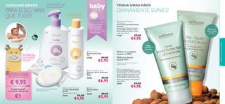 PARA O SEU MAIS
QUE TUDO!

Champô e gel de duche, com
ph neutro, que limpa e cuida
do cabelo e pele do bebé.

TENHA UMAS MÃOS

DIVINAMENTE SUAVES!

A Pele Fantástica
Começa Cedo…

Com Óleos de Sementes
de Girassol para ajudar
a prevenir a pele desidratada


OS PRODUTOS ORIFLAME
PARA BEBÉ SÃO:
• Aprovados por Pediatras
• Testados Clinicamente
• Testados para Alergias
• Livres de Parabenos
• Desenvolvidos com Extrato
de Algodão Orgânico




 Intense Hand Protection
Concentrate
Creme Concentrado Proteção
Intensiva
Concentrado hidratante intensivo
para proteger e hidratar as mãos
secas, deixando-as macias e muito
confortáveis. 50 ml.

17305

Adorável luva para
banho, 100% algodão
e com uma amorosa
girafa de poliéster.
CE aprovada.

25286




€4,00

€2,95

 Baby Hair & Body Wash
Champô e Gel de Duche para
Bebé
300 ml.

NA COMPRA DO CONJUNTO:
ÓLEO, SABONETE E CHAMPÔ/
GEL DE DUCHE, POR APENAS

25282

€ 9,95

€9,00

€6,95

através do Código de Conjunto 475880

PODERÁ ADQUIRIR
A LUVA BABY GIRAFFE POR

110

€1

Sabonete suave, com ingredientes
suavizantes naturais

 Baby Giraffe Wash Mitt
Luva para Banho Baby
Giraffe
Dimensões: 21 x 12 cm.

26301

€6,00

€4,95

 Baby Oil
Óleo para Bebé
150 ml.

25283

€9,00

Mantém as
mãos bonitas
e jovens

€4,95

Melhora a tonalidade
da pele em 90%1)

 Baby Soap Bar
Sabonete para Bebé
75 g.



Melhora a textura
da pele 97%1)
1) Resultados testados em 100 mulheres
durante 2 semanas

Repara
e protege as
mãos secas

cuidados do corpo e capilares

CUIDADOS GENTIS

 Pro-Youth Hand Cream
Creme de Mãos Rejuvenescedor
Creme de Mãos com Complexo Triple
Action. Defende a pele dos raios UV,
dando suavidade e hidratação. Com
Cera de Abelha e Óleo de Amêndoas
Doces, para manter as mãos sempre
jovens. 50 ml.

20357

€8,00

€4,95

€8,00

€5,95

111

 