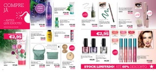 55%

+ DE
DESCONTO

Sweetheart Bubble Bath
Espuma de Banho
Sweetheart
750 ml.

Amazonia For Her Eau de Toilette
Eau de Toilette
Amazonia para Ela
30 ml.

Oriﬂame Beauty Kajal Eye Liner
Delineador de Olhos Kajal
Oriﬂame Beauty
2 , 5 g.

25493

24129

17082

21659

€2,95





30018
122

26995

26996

€27,00
€12,95

€11,00
€5,95

Giordani Gold Manicure Kit
Kit para Manicura
Giordani Gold
Dimensões: 11,2 x 10,5 x
2 cm.

24142

€16,00
€7,95

€8,00

 Very Me Nail Paint
Base & Top Coat
Verniz Efeito Mágico
8 ml.

26873

€8,00

26558 Fresh Sorbet

 Very Me Nail Paint
Vernizes Base Very Me
8 ml.
 Maryam Pouch
Bolsa Maryam
Dimensões: 18 x 11,5 x 3,5cm





26562 Juicy Cherry

50%

+ DE
DESCONTO

60%

 Maryam Hobo Bag
Mala Maryam
Dimensões: 38 x 31 x 12 cm.

50%

+ DE
DESCONTO



26562
Juicy Cherry

26560 Delicious
Strawberry

26559
Peach Cocktail

+ DE
DESCONTO

Roses Hand Cream
Creme de Mãos Roses
75 ml.

€16,00
€7,95

26889

40%

+ DE
DESCONTO

26558
Fresh Sorbet



€7,00

€8,00
€2,95

 Giordani Gold Incontro
Volume Mascara
Máscara Volume Giordani
Gold Incontro
8 ml.

26889
Midnight Black

CADA:

€7,90
€2,95

DETALHES INTERIORES:
Fecho-éclair, bolso interior com
fecho-éclair, compartimento
para telemóvel

Very Me Lovebirrrds
Eye Pencil
Delineador de Olhos
Lovebirrrds Very Me
1 g.

26560 Delicious Strawberry

24362

€8,00
€3,95



€11,90
€4,95

London Shower Gel
Gel de Duche London
200 ml.

North For Men Grand Race
Fortifying Shampoo
Champô Fortiﬁcante
Grand Race North For Men
250 ml.

25177

€15,00
€5,95

€5,00
€2,95

26559 Peach Cocktail

€12,00
€6,95

 Incontro Powder Blush Brush
Pincel para Blush Incontro
Dimensões: 4,4 x 3 x 0,4 cm.

26954

26872 Purple

€2,95

€16,00
€5,95

26873 Clear

24542

ATÉ RUTURA DO STOCK!

PREÇO DE ARROMBA!

21659
Sweet Green

Swedish Spa Exfoliating Mud
Esfoliante Corporal de
Argila Swedish Spa
150 ml.

26870 Pink

– ANTES
QUE ESGOTE!

MEGA
JUMBO
150 ml

17082 Silver River

COMPRE
JÁ

Power Shine Juicy Lip Gloss
Brilhos de Lábios
Power Shine Juicy
5 ml.

€13,00
€4,95

STOCK LIMITADO! ATÉ 60% DESCONTO

123

 