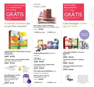 100
Multivitamínico e Mineral
60 drageias/para 2 meses.
Cada: €18,95
ቤ 22794 Mulher
Antienvelhecimento desde o
interior
Fonte de
energia e saúde!
Fórmulas personalizadas para
homens e mulheres
ቢ Multivitamínico e Mineral (para crianças)
WellnessKids
21 drageias x 1,1 g.
28241 €13,95
ባ Ómega 3 (para crianças) WellnessKids
Para crianças com idade 3+. 105 ml.
22467 €17,95
ÓMEGA 3
• Óleo de peixe
ómega 3 puro,
de fontes
sustentáveis
MULTIVITAMÍNICO
E MINERAL
• 13 vitaminas
• 8 minerais
O estímulo vitamínico que
os seus ﬁlhos merecem!
ቤ Recipiente Wellness Premium
14,5 x 11 cm.
27728 €19,95
ቢ Sopa Natural Balance - Tomate e
Manjericão
420 g.
28583 €34,95
Cada embalagem contém
agora 21 doses!
ብ 22795 Homem
ቢ 25386 Superbagas ባ 25385 Choco
Barras Natural Balance Wellness
Cada embalagem contém 7 barras. 280 g (7 x 40 g).
Cada: €15,95
Copo Misturador e Colher
Doseadora (Roxo)
Misture o seu Batido Natural
Balance neste prático copo
misturador.
25479 €4,95
ባ Sopa Natural Balance - Espargos
420 g.
28584 €34,95
APENAS 70
CALORIAS
ቢ
ባ
ቤ
ቢ
ባ
ቢ
ባ
ቢ
ባ
ቤ ብ
SINTA-SE BEM.
PAGUE MENOS.
Cada 4ª sopa
GRÁTISPeça mais informações ao seu
Assessor
Cada 4º produto Ómega
3 ou Multivitamínico
para crianças
GRÁTISPeça mais informações ao seu
Assessor
ቢ Ómega 3
60 cápsulas/para 1 mês
15397 €17,95
ባ Complexo Sueco de Beleza Plus
30 cápsulas/para 1 mês
25414 €26,95
Através da Vegan Society,
garantimos que todas as
matérias primas e produtos
ﬁnais usados nas Sopas
Natural Balance são livres
de ingredientes provenientes
de animais.
 